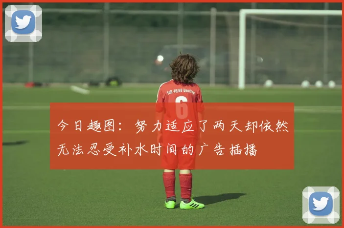 今日趣图：努力适应了两天却依然无法忍受补水时间的广告插播